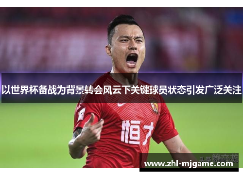 以世界杯备战为背景转会风云下关键球员状态引发广泛关注