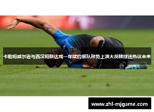 卡勒姆威尔逊与西汉姆联达成一年续约留队形势上演大反转球迷热议未来