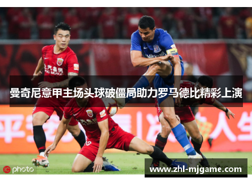 曼奇尼意甲主场头球破僵局助力罗马德比精彩上演 曼奇尼意甲主场头球破僵局助力罗马德比精彩上演
