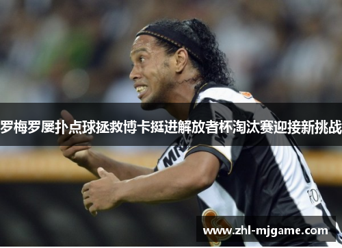 罗梅罗屡扑点球拯救博卡挺进解放者杯淘汰赛迎接新挑战 罗梅罗屡扑点球拯救博卡挺进解放者杯淘汰赛迎接新挑战