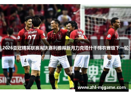 2026亚冠精英联赛淘汰赛利雅得新月力克塔什干棉农晋级下一轮