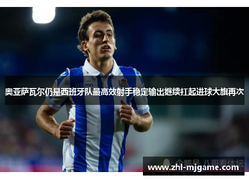奥亚萨瓦尔仍是西班牙队最高效射手稳定输出继续扛起进球大旗再次