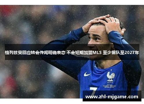 格列兹曼回应转会传闻明确表态 不会短期加盟MLS 至少留队至2027年